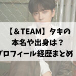【＆TEAM】タキの本名や出身は？プロフィール経歴まとめ！